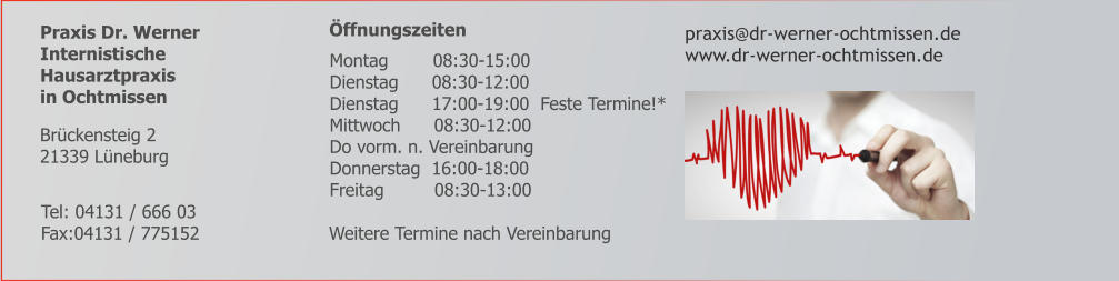 Praxis Dr. Werner Internistische  Hausarztpraxis  in Ochtmissen      Öffnungszeiten   praxis@dr-werner-ochtmissen.de www.dr-werner-ochtmissen.de        Weitere Termine nach Vereinbarung     Tel: 04131 / 666 03 Fax:04131 / 775152 Brückensteig 2 21339 Lüneburg    Montag        08:30-15:00    Dienstag      08:30-12:00    Dienstag      17:00-19:00  Feste Termine!*    Mittwoch      08:30-12:00    Do vorm. n. Vereinbarung    Donnerstag  16:00-18:00    Freitag         08:30-13:00