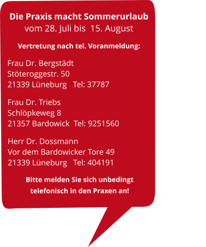 Die Praxis macht Sommerurlaub vom 28. Juli bis  15. August Vertretung nach tel. Voranmeldung:   Frau Dr. Bergstädt                                 Stöteroggestr. 50                                              21339 Lüneburg   Tel: 37787 Frau Dr. Triebs                                   Schlöpkeweg 8                                          21357 Bardowick  Tel: 9251560      Herr Dr. Dossmann                                             Vor dem Bardowicker Tore 49                                   21339 Lüneburg   Tel: 404191    Bitte melden Sie sich unbedingt                   telefonisch in den Praxen an!