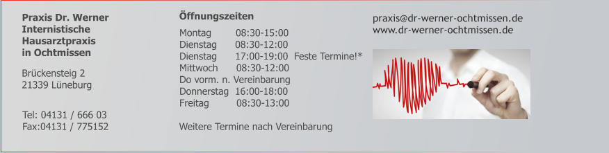 Praxis Dr. Werner Internistische  Hausarztpraxis  in Ochtmissen      Öffnungszeiten   praxis@dr-werner-ochtmissen.de www.dr-werner-ochtmissen.de        Weitere Termine nach Vereinbarung     Tel: 04131 / 666 03 Fax:04131 / 775152 Brückensteig 2 21339 Lüneburg    Montag        08:30-15:00    Dienstag      08:30-12:00    Dienstag      17:00-19:00  Feste Termine!*    Mittwoch      08:30-12:00    Do vorm. n. Vereinbarung    Donnerstag  16:00-18:00    Freitag         08:30-13:00