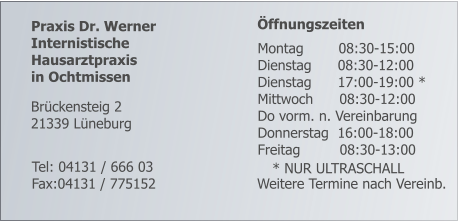 Praxis Dr. Werner Internistische  Hausarztpraxis  in Ochtmissen      Öffnungszeiten        Weitere Termine nach Vereinb.     Tel: 04131 / 666 03 Fax:04131 / 775152 Brückensteig 2 21339 Lüneburg    Montag        08:30-15:00    Dienstag      08:30-12:00    Dienstag      17:00-19:00 *    Mittwoch      08:30-12:00    Do vorm. n. Vereinbarung    Donnerstag  16:00-18:00    Freitag         08:30-13:00 * NUR ULTRASCHALL